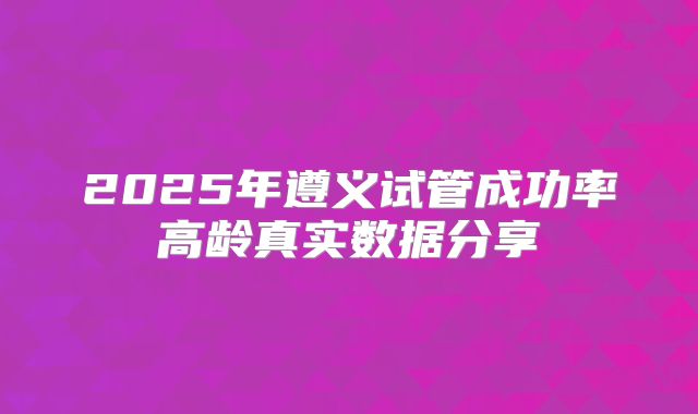 2025年遵义试管成功率高龄真实数据分享