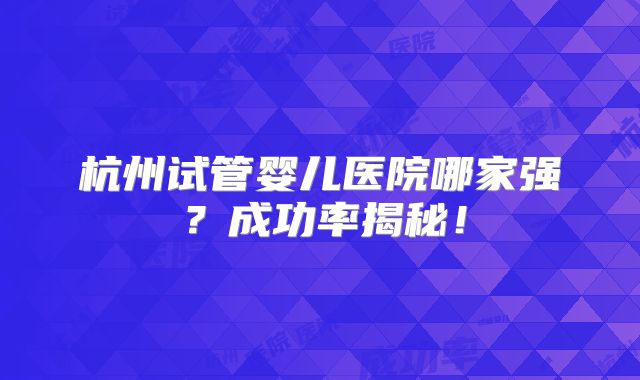 杭州试管婴儿医院哪家强？成功率揭秘！