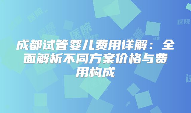 成都试管婴儿费用详解：全面解析不同方案价格与费用构成