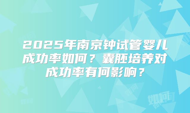 2025年南京钟试管婴儿成功率如何？囊胚培养对成功率有何影响？