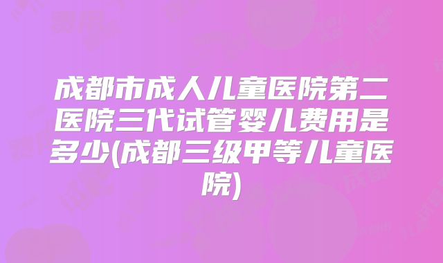 成都市成人儿童医院第二医院三代试管婴儿费用是多少(成都三级甲等儿童医院)