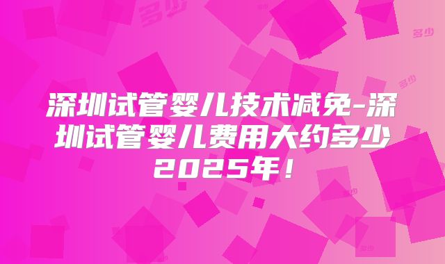 深圳试管婴儿技术减免-深圳试管婴儿费用大约多少2025年！