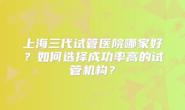 上海三代试管医院哪家好？如何选择成功率高的试管机构？