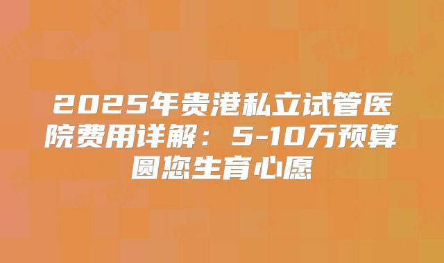 2025年贵港私立试管医院费用详解：5-10万预算圆您生育心愿