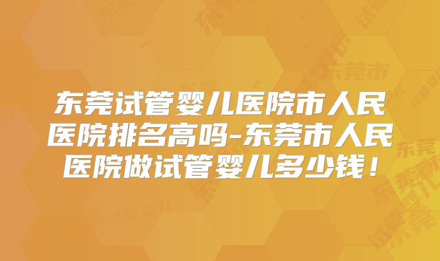 东莞试管婴儿医院市人民医院排名高吗-东莞市人民医院做试管婴儿多少钱！