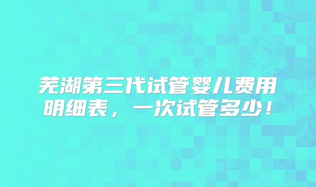 芜湖第三代试管婴儿费用明细表，一次试管多少！
