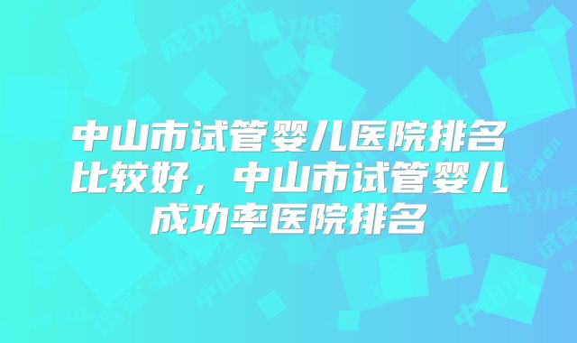 中山市试管婴儿医院排名比较好，中山市试管婴儿成功率医院排名