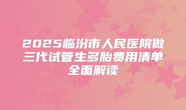 2025临汾市人民医院做三代试管生多胎费用清单全面解读