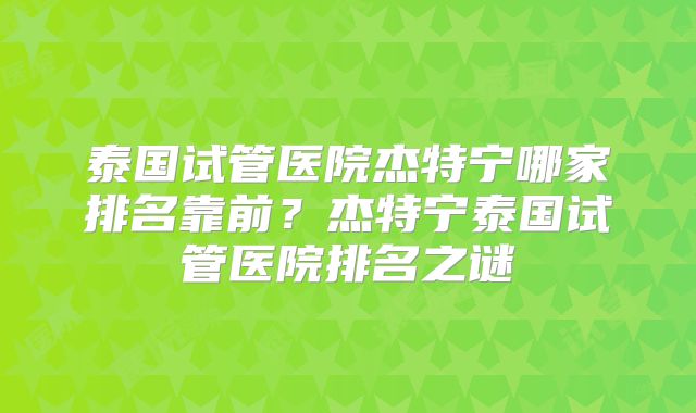 泰国试管医院杰特宁哪家排名靠前？杰特宁泰国试管医院排名之谜