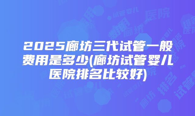 2025廊坊三代试管一般费用是多少(廊坊试管婴儿医院排名比较好)