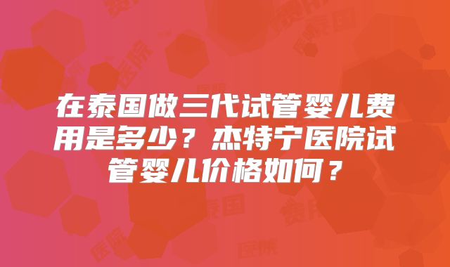 在泰国做三代试管婴儿费用是多少？杰特宁医院试管婴儿价格如何？
