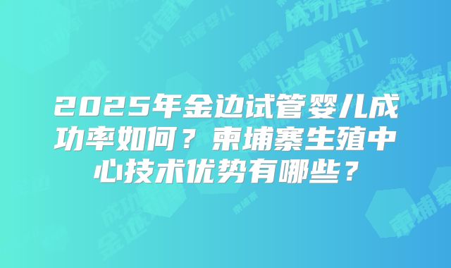 2025年金边试管婴儿成功率如何？柬埔寨生殖中心技术优势有哪些？