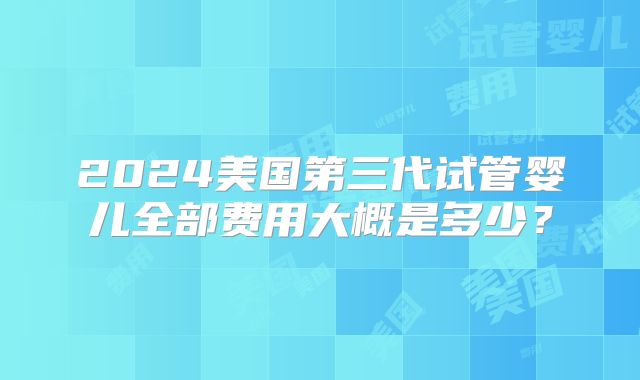2024美国第三代试管婴儿全部费用大概是多少?