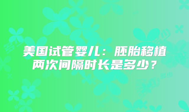 美国试管婴儿：胚胎移植两次间隔时长是多少？