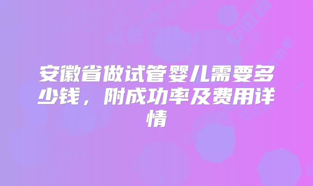 安徽省做试管婴儿需要多少钱，附成功率及费用详情