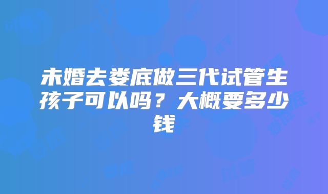 未婚去娄底做三代试管生孩子可以吗？大概要多少钱