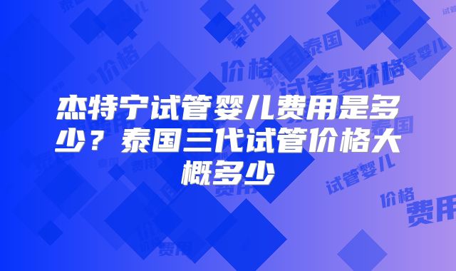 杰特宁试管婴儿费用是多少？泰国三代试管价格大概多少