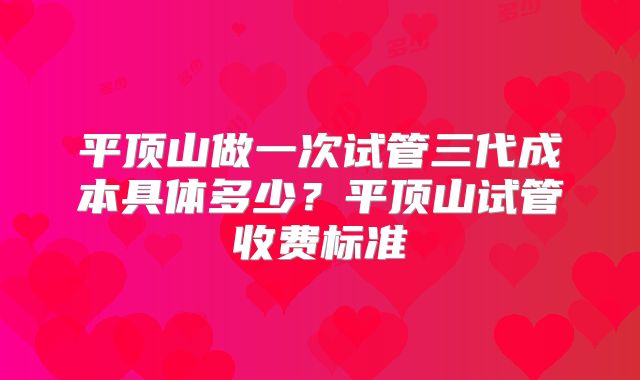 平顶山做一次试管三代成本具体多少？平顶山试管收费标准