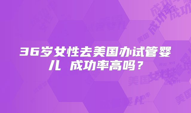 36岁女性去美国办试管婴儿 成功率高吗？