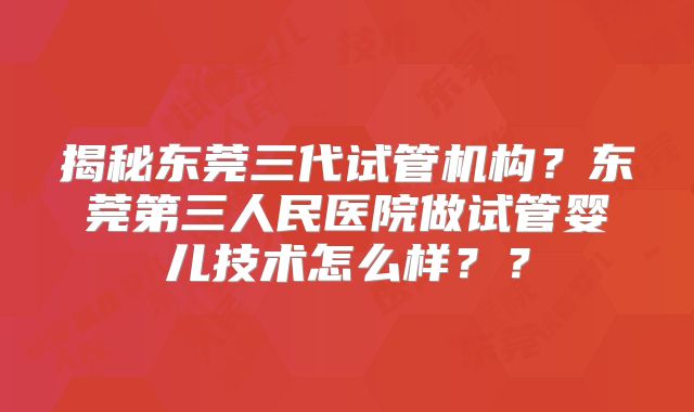 揭秘东莞三代试管机构？东莞第三人民医院做试管婴儿技术怎么样？？