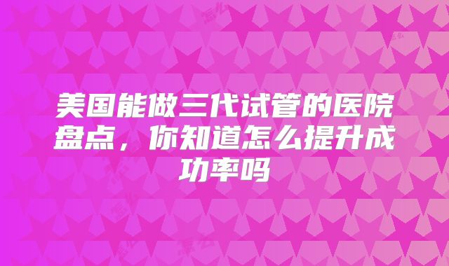 美国能做三代试管的医院盘点，你知道怎么提升成功率吗