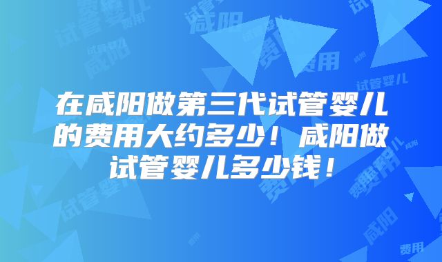 在咸阳做第三代试管婴儿的费用大约多少！咸阳做试管婴儿多少钱！