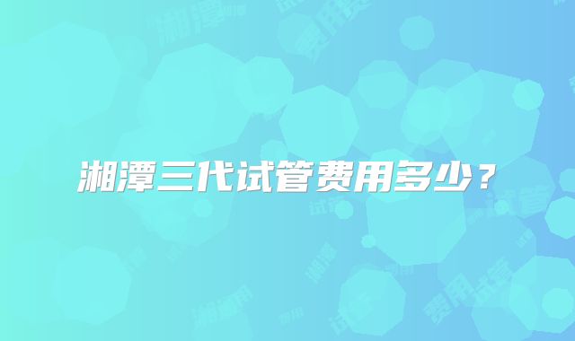 湘潭三代试管费用多少?