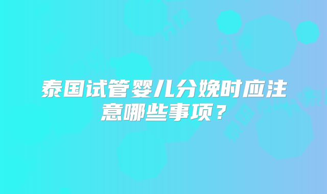 泰国试管婴儿分娩时应注意哪些事项？