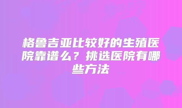 格鲁吉亚比较好的生殖医院靠谱么？挑选医院有哪些方法
