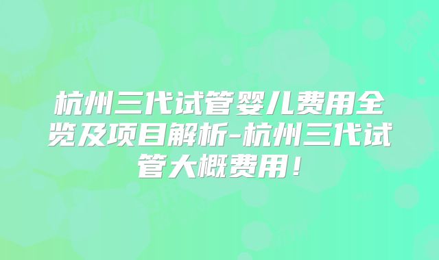 杭州三代试管婴儿费用全览及项目解析-杭州三代试管大概费用！