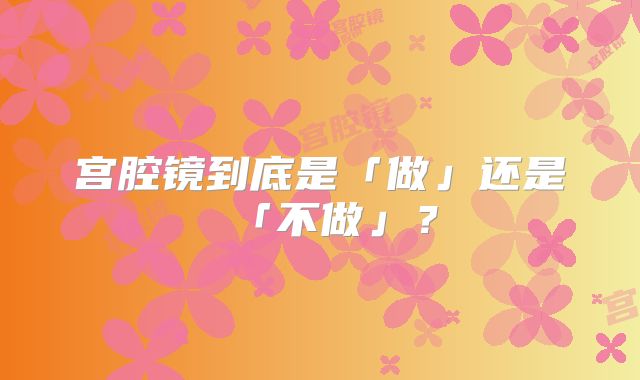 宫腔镜到底是「做」还是「不做」?
