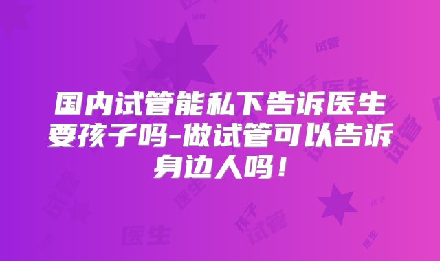 国内试管能私下告诉医生要孩子吗-做试管可以告诉身边人吗!