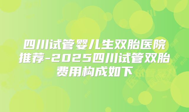 四川试管婴儿生双胎医院推荐-2025四川试管双胎费用构成如下