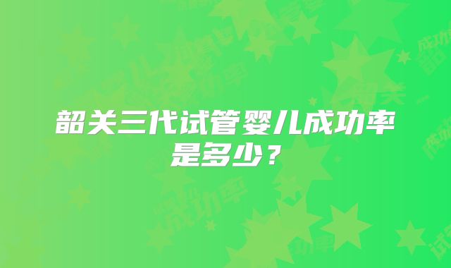 韶关三代试管婴儿成功率是多少？