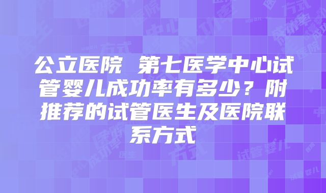 公立医院 第七医学中心试管婴儿成功率有多少？附推荐的试管医生及医院联系方式
