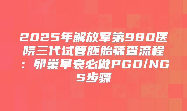 2025年解放军第980医院三代试管胚胎筛查流程：卵巢早衰必做PGD/NGS步骤