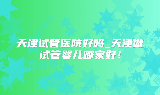 天津试管医院好吗_天津做试管婴儿哪家好！