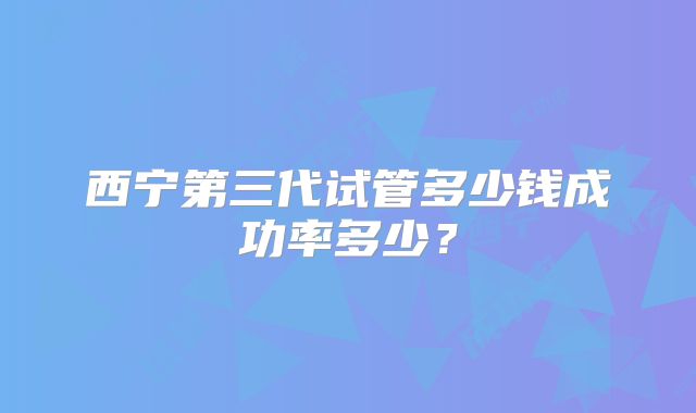 西宁第三代试管多少钱成功率多少？
