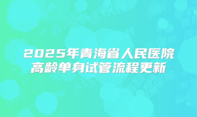2025年青海省人民医院高龄单身试管流程更新