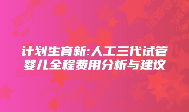 计划生育新:人工三代试管婴儿全程费用分析与建议