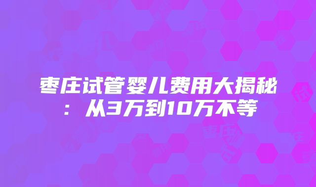 枣庄试管婴儿费用大揭秘：从3万到10万不等