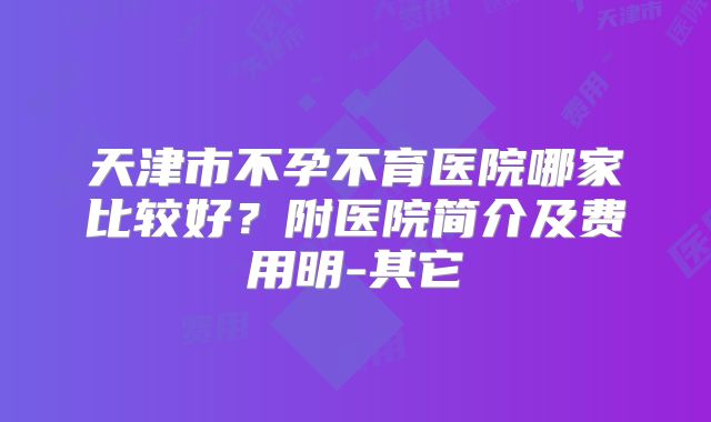 天津市不孕不育医院哪家比较好？附医院简介及费用明-其它