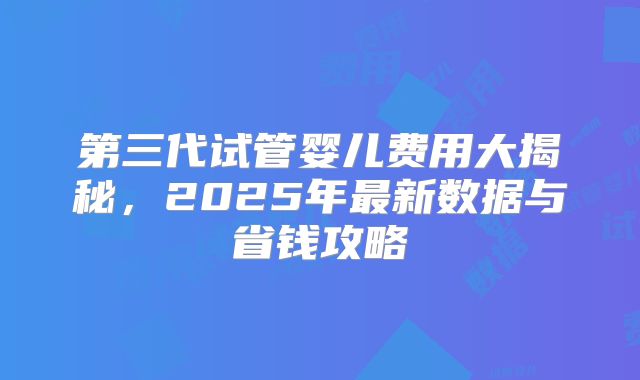 第三代试管婴儿费用大揭秘,2025年最新数据与省钱攻略