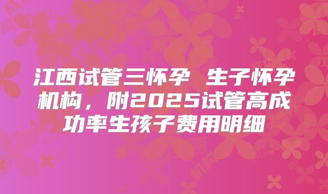 江西试管三怀孕 生子怀孕机构,附2025试管高成功率生孩子费用明细