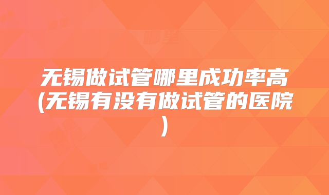 无锡做试管哪里成功率高(无锡有没有做试管的医院)