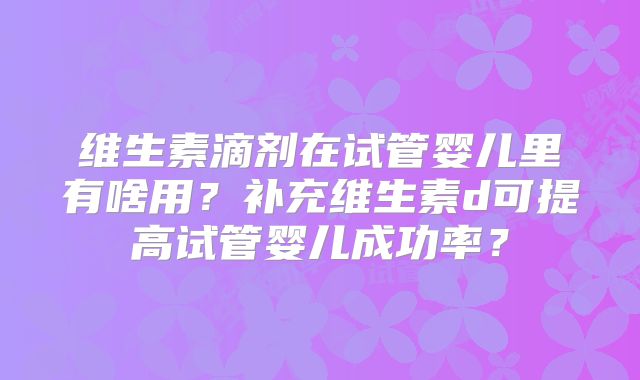 维生素滴剂在试管婴儿里有啥用？补充维生素d可提高试管婴儿成功率？