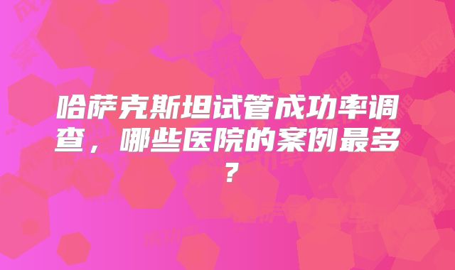 哈萨克斯坦试管成功率调查，哪些医院的案例最多？