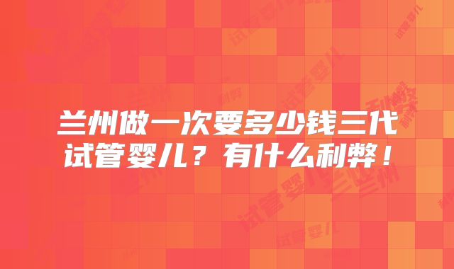 兰州做一次要多少钱三代试管婴儿?有什么利弊!