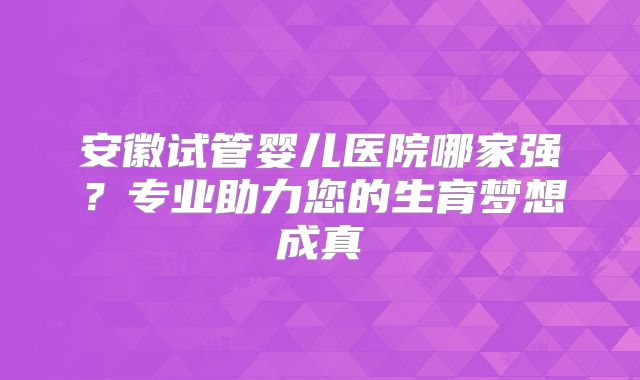 安徽试管婴儿医院哪家强？专业助力您的生育梦想成真