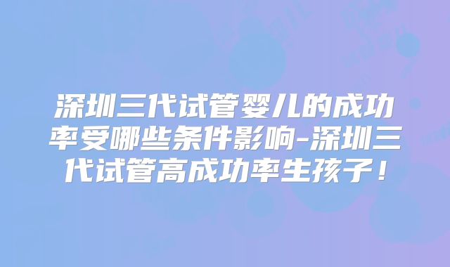 深圳三代试管婴儿的成功率受哪些条件影响-深圳三代试管高成功率生孩子！